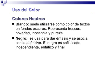 Uso del Color Colores Neutros Blanco:  suele utilizarse como color de textos en fondos oscuros. Representa frescura, novedad, inocencia y pureza Negro:   se usa para dar énfasis y se asocia con lo definitivo. El negro es sofisticado, independiente, enfático y final. 