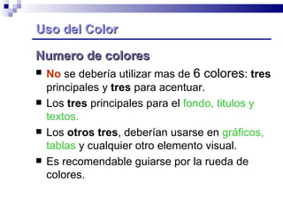 Uso del Color Numero de colores No  se debería utilizar mas de  6 colores :  tres  principales y  tres  para acentuar. Los  tres  principales para el  fondo, titulos y textos. Los  otros tres , deberían usarse en  gráficos, tablas  y cualquier otro elemento visual. Es recomendable guiarse por la rueda de colores. 