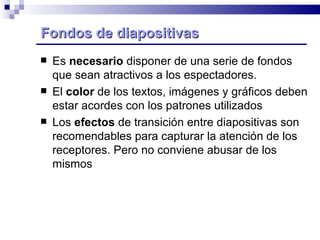 Fondos de diapositivas Es  necesario  disponer de una serie de fondos que sean atractivos a los espectadores. El  color  de los textos, imágenes y gráficos deben estar acordes con los patrones utilizados Los  efectos  de transición entre diapositivas son recomendables para capturar la atención de los receptores. Pero no conviene abusar de los mismos 