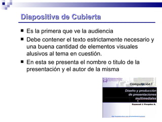 Diapositiva de Cubierta Es la primera que ve la audiencia Debe contener el texto estrictamente necesario y una buena cantidad de elementos visuales alusivos al tema en cuestión. En esta se presenta el nombre o titulo de la presentación y el autor de la misma 