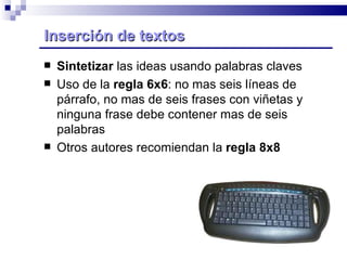 Inserción de textos  Sintetizar  las ideas usando palabras claves Uso de la  regla 6x6 : no mas seis líneas de párrafo, no mas de seis frases con viñetas y ninguna frase debe contener mas de seis palabras Otros autores recomiendan la  regla 8x8 