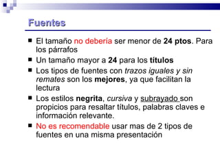 Fuentes  El tamaño  no debería  ser menor de  24 ptos . Para los párrafos Un tamaño mayor a  24  para los  títulos Los tipos de fuentes con  trazos iguales y sin remates  son los  mejores , ya que facilitan la lectura Los estilos  negrita ,  cursiva  y  subrayado  son propicios para resaltar títulos, palabras claves e información relevante.  No es recomendable  usar mas de 2 tipos de fuentes en una misma presentación 