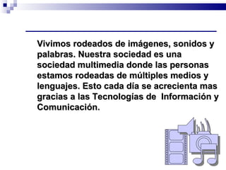 Vivimos rodeados de imágenes, sonidos y palabras. Nuestra sociedad es una sociedad multimedia donde las personas estamos rodeadas de múltiples medios y lenguajes. Esto cada día se acrecienta mas gracias a las Tecnologías de  Información y Comunicación.   