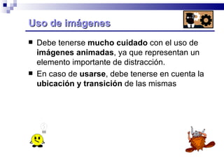Uso de imágenes  Debe tenerse  mucho cuidado  con el uso de  imágenes animadas , ya que representan un elemento importante de distracción.  En caso de  usarse , debe tenerse en cuenta la  ubicación y transición  de las mismas 