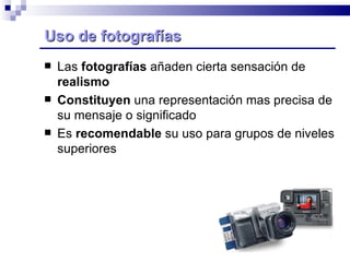 Uso de fotografías Las  fotografías  añaden cierta sensación de  realismo Constituyen  una representación mas precisa de su mensaje o significado Es  recomendable  su uso para grupos de niveles superiores 