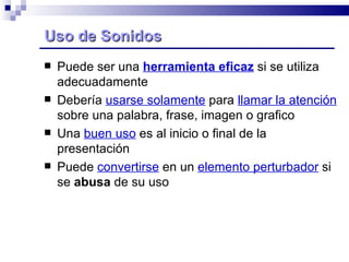 Uso de Sonidos Puede ser una  herramienta eficaz  si se utiliza adecuadamente Debería  usarse solamente  para  llamar la atención  sobre una palabra, frase, imagen o grafico Una  buen uso  es al inicio o final de la presentación  Puede  convertirse  en un  elemento perturbador  si se  abusa  de su uso 