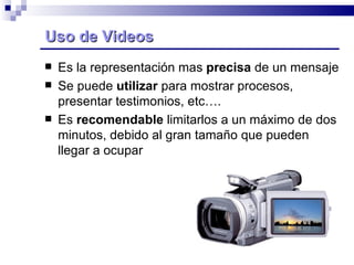 Uso de Videos Es la representación mas  precisa  de un mensaje Se puede  utilizar  para mostrar procesos, presentar testimonios, etc…. Es  recomendable  limitarlos a un máximo de dos minutos, debido al gran tamaño que pueden llegar a ocupar 
