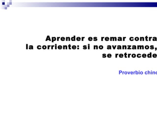 Aprender es remar contra  la corriente: si no avanzamos,  se retrocede. Proverbio chino   