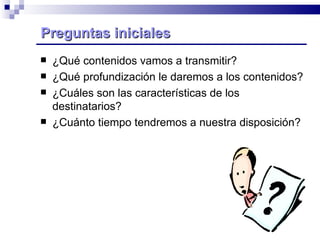 ¿Qué contenidos vamos a transmitir? ¿Qué profundización le daremos a los contenidos? ¿Cuáles son las características de los destinatarios? ¿Cuánto tiempo tendremos a nuestra disposición? Preguntas iniciales  