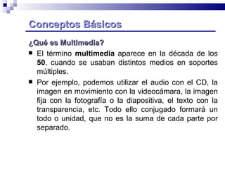 Conceptos Básicos   ¿Qué es Multimedia? El término  multimedia  aparece en la década de los  50 , cuando se usaban distintos medios en soportes múltiples.  Por ejemplo, podemos utilizar el audio con el CD, la imagen en movimiento con la videocámara, la imagen fija con la fotografía o la diapositiva, el texto con la transparencia, etc. Todo ello conjugado formará un todo o unidad, que no es la suma de cada parte por separado.  