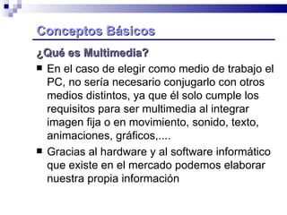 Conceptos Básicos   ¿Qué es Multimedia? En el caso de elegir como medio de trabajo el PC, no sería necesario conjugarlo con otros  medios distintos, ya que él solo cumple los requisitos para ser multimedia al integrar imagen fija o en movimiento, sonido, texto, animaciones, gráficos,.... Gracias al hardware y al software informático que existe en el mercado podemos elaborar nuestra propia información  