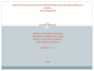 INSTITUCION EDUCATIVA CONCENTRACION DE DESARROLLO 
RURAL 
YACUANQUER 
ESTUDIANTES 
ANGELA CHAVES GUACAN 
UBEIMAR CARDENAS CAEZ 
ARLES CUALTAN CHAVEZ 
ALEJANDRO PUMALP 
GRADO: 11-1 
2014 
 