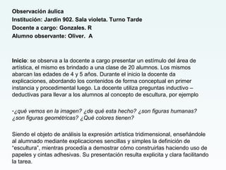 Observación áulica
Institución: Jardín 902. Sala violeta. Turno Tarde
Docente a cargo: Gonzales. R
Alumno observante: Oliver. A
Inicio: se observa a la docente a cargo presentar un estímulo del área de
artística, el mismo es brindado a una clase de 20 alumnos. Los mismos
abarcan las edades de 4 y 5 años. Durante el inicio la docente da
explicaciones, abordando los contenidos de forma conceptual en primer
instancia y procedimental luego. La docente utiliza preguntas inductivo –
deductivas para llevar a los alumnos al concepto de escultura, por ejemplo
-¿qué vemos en la imagen? ¿de qué esta hecho? ¿son figuras humanas?
¿son figuras geométricas? ¿Qué colores tienen?
Siendo el objeto de análisis la expresión artística tridimensional, enseñándole
al alumnado mediante explicaciones sencillas y simples la definición de
“escultura”, mientras procedía a demostrar cómo construirlas haciendo uso de
papeles y cintas adhesivas. Su presentación resulta explicita y clara facilitando
la tarea.
 