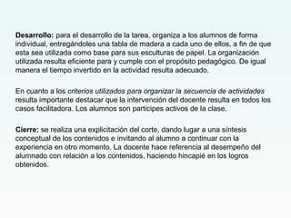 Desarrollo: para el desarrollo de la tarea, organiza a los alumnos de forma
individual, entregándoles una tabla de madera a cada uno de ellos, a fin de que
esta sea utilizada como base para sus esculturas de papel. La organización
utilizada resulta eficiente para y cumple con el propósito pedagógico. De igual
manera el tiempo invertido en la actividad resulta adecuado.
En cuanto a los criterios utilizados para organizar la secuencia de actividades
resulta importante destacar que la intervención del docente resulta en todos los
casos facilitadora. Los alumnos son participes activos de la clase.
Cierre: se realiza una explicitación del corte, dando lugar a una síntesis
conceptual de los contenidos e invitando al alumno a continuar con la
experiencia en otro momento. La docente hace referencia al desempeño del
alumnado con relación a los contenidos, haciendo hincapié en los logros
obtenidos.
 