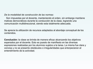 De la modalidad de construcción de las normas:
Son impuestas por el docente, manteniendo el orden, sin embargo mantiene
matices democráticos durante la conducción de la clase, logrando una
comunicación multidireccional, siendo esta totalmente adecuada.
Se aprecia la utilización de recursos adaptados al abordaje conceptual de los
contenidos.
Conclusión: la clase se brinda de manera eficaz alcanzando los objetivos
esperados por el docente. Esto es puesto de manifiesto en las diversas
expresiones realizadas por los alumnos sujetos a la tarea. La misma fue clara y
concisa y no se presento obstáculos o irregularidades que entorpecieran el
entendimiento de la actividad.
 