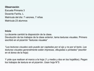 Observación
Escuela Primaria 3
Docente Fariña. L
Matrícula del día: 7 varones, 7 niñas
Matrícula 23 alumnos
Inicio
La docente cambió la disposición de la clase.
Devolución de los trabajos de la clase anterior, tema texturas visuales. Primero
escribió en el pizarrón “texturas visuales”
“Las texturas visuales solo puede ser captadas por el ojo y no por el tacto. Las
texturas visuales generalmente están impresas, dibujadas o pintadas” (escribir
en el dorso de la hoja)
Y pide que realicen el marco a la hoja (1 y medio y dos en los hojalillos). Pegan
los trabajos de textura en el pizarrón. Usan hoja N°5
 