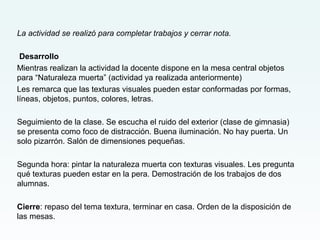 La actividad se realizó para completar trabajos y cerrar nota.
Desarrollo
Mientras realizan la actividad la docente dispone en la mesa central objetos
para “Naturaleza muerta” (actividad ya realizada anteriormente)
Les remarca que las texturas visuales pueden estar conformadas por formas,
líneas, objetos, puntos, colores, letras.
Seguimiento de la clase. Se escucha el ruido del exterior (clase de gimnasia)
se presenta como foco de distracción. Buena iluminación. No hay puerta. Un
solo pizarrón. Salón de dimensiones pequeñas.
Segunda hora: pintar la naturaleza muerta con texturas visuales. Les pregunta
qué texturas pueden estar en la pera. Demostración de los trabajos de dos
alumnas.
Cierre: repaso del tema textura, terminar en casa. Orden de la disposición de
las mesas.
 