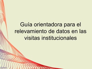 Guía orientadora para el
relevamiento de datos en las
visitas institucionales
 