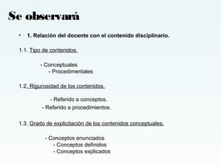 • 1. Relación del docente con el contenido disciplinario.
1.1. Tipo de contenidos.
- Conceptuales
- Procedimentales
1.2. Rigurosidad de los contenidos.
- Referido a conceptos.
- Referido a procedimientos.
1.3. Grado de explicitación de los contenidos conceptuales.
- Conceptos enunciados
- Conceptos definidos
- Conceptos explicados
Se observará
 