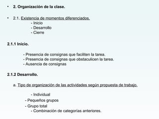 • 2. Organización de la clase.
• 2.1. Existencia de momentos diferenciados.
- Inicio
- Desarrollo
- Cierre
2.1.1 Inicio.
- Presencia de consignas que faciliten la tarea.
- Presencia de consignas que obstaculicen la tarea.
- Ausencia de consignas
2.1.2 Desarrollo.
a. Tipo de organización de las actividades según propuesta de trabajo.
- Individual
- Pequeños grupos
- Grupo total
- Combinación de categorías anteriores.
 