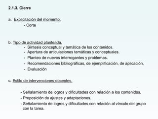 2.1.3. Cierre
a. Explicitación del momento.
- Corte
b. Tipo de actividad planteada.
- Síntesis conceptual y temática de los contenidos.
- Apertura de articulaciones temáticas y conceptuales.
- Planteo de nuevos interrogantes y problemas.
- Recomendaciones bibliográficas, de ejemplificación, de aplicación.
- Evaluación
c. Estilo de intervenciones docentes.
- Señalamiento de logros y dificultades con relación a los contenidos.
- Proposición de ajustes y adaptaciones.
- Señalamiento de logros y dificultades con relación al vínculo del grupo
con la tarea.
 