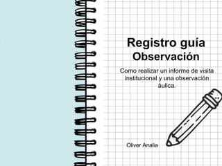 Registro guía
Observación
Como realizar un informe de visita
institucional y una observación
áulica.
Oliver Analia
 