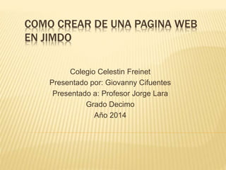 COMO CREAR DE UNA PAGINA WEB
EN JIMDO
Colegio Celestin Freinet
Presentado por: Giovanny Cifuentes
Presentado a: Profesor Jorge Lara
Grado Decimo
Año 2014
 