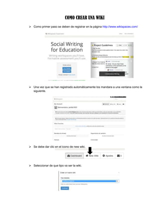 COMO CREAR UNA WIKI
 Como primer paso se deben de registrar en la página http://www.wikispaces.com/
 Una vez que se han registrado automáticamente los mandara a una ventana como la
siguiente.
 Se debe dar clic en el icono de new wiki.
 Seleccionar de que tipo va ser la wiki.
 