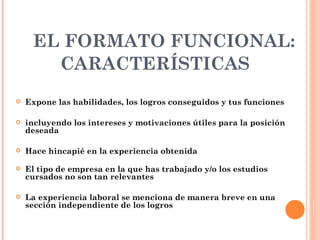 EL FORMATO FUNCIONAL:
       CARACTERÍSTICAS
   Expone las habilidades, los logros conseguidos y tus funciones

   incluyendo los intereses y motivaciones útiles para la posición
    deseada

   Hace hincapié en la experiencia obtenida

   El tipo de empresa en la que has trabajado y/o los estudios
    cursados no son tan relevantes

   La experiencia laboral se menciona de manera breve en una
    sección independiente de los logros
 