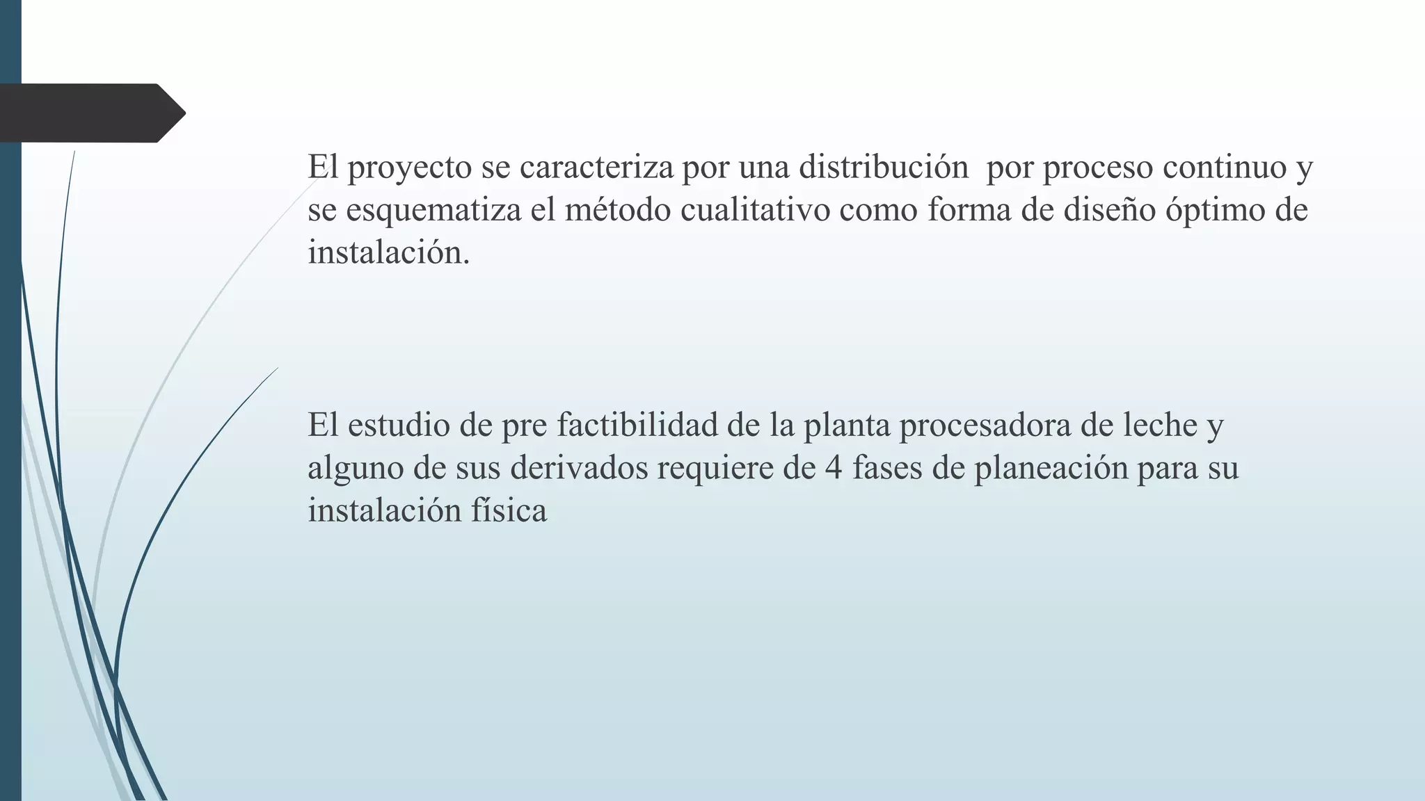El proyecto se caracteriza por una distribución por proceso continuo y
se esquematiza el método cualitativo como forma de diseño óptimo de
instalación.

El estudio de pre factibilidad de la planta procesadora de leche y
alguno de sus derivados requiere de 4 fases de planeación para su
instalación física

 
