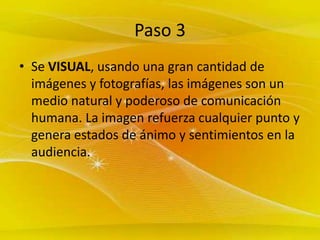 Paso 3 Se VISUAL, usando una gran cantidad de imágenes y fotografías, las imágenes son un medio natural y poderoso de comunicación humana. La imagen refuerza cualquier punto y genera estados de ánimo y sentimientos en la audiencia.