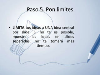 Paso 5. Pon limitesLIMITA tus ideas a UNA idea central por slide. Si no te es posible, muestra las ideas en slides separadas, no te tomará mas tiempo.