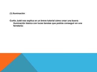 (1) Iluminación 
Curtis Judd nos explica en un breve tutorial cómo crear una buena 
iluminación básica con luces baratas que podrás conseguir en una 
ferretería: 
 