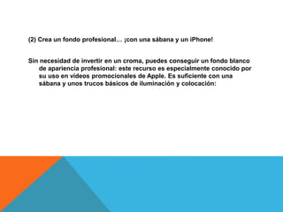 (2) Crea un fondo profesional… ¡con una sábana y un iPhone! 
Sin necesidad de invertir en un croma, puedes conseguir un fondo blanco 
de apariencia profesional: este recurso es especialmente conocido por 
su uso en vídeos promocionales de Apple. Es suficiente con una 
sábana y unos trucos básicos de iluminación y colocación: 
 