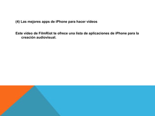 (4) Las mejores apps de iPhone para hacer vídeos 
Este vídeo de FilmRiot te ofrece una lista de aplicaciones de iPhone para la 
creación audiovisual. 
 