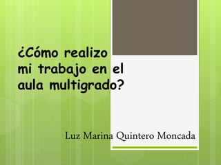 ¿Cómo realizo
mi trabajo en el
aula multigrado?
Luz Marina Quintero Moncada
 
