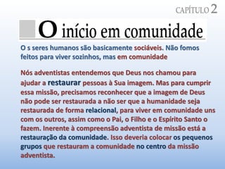 O s seres humanos são basicamente sociáveis. Não fomos
feitos para viver sozinhos, mas em comunidade
Nós adventistas entendemos que Deus nos chamou para
ajudar a restaurar pessoas à Sua imagem. Mas para cumprir
essa missão, precisamos reconhecer que a imagem de Deus
não pode ser restaurada a não ser que a humanidade seja
restaurada de forma relacional, para viver em comunidade uns
com os outros, assim como o Pai, o Filho e o Espírito Santo o
fazem. Inerente à compreensão adventista de missão está a
restauração da comunidade. Isso deveria colocar os pequenos
grupos que restauram a comunidade no centro da missão
adventista.
 