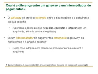 • O gateway só provê a conexão entre o seu negócio e o adquirente
da sua escolha
• Na prática, o lojista precisa negociar, contratar e integrar com um
adquirente, além de contratar o gateway
• Já um intermediador de pagamentos encapsula o gateway, os
adquirentes e a análise de risco¹
• Neste caso, o lojista nem precisa se preocupar com quem será o
adquirente
Qual é a diferença entre um gateway e um intermediador de
pagamentos?
1. Os intermediadores de pagamento também fornecem a conciliação financeira, não tratada nesta apresentação.
 