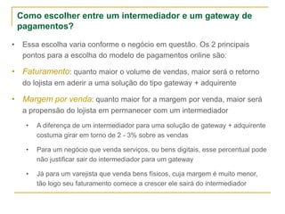 Como escolher entre um intermediador e um gateway de
pagamentos?
• Essa escolha varia conforme o negócio em questão. Os 2 principais
pontos para a escolha do modelo de pagamentos online são:
• Faturamento: quanto maior o volume de vendas, maior será o retorno
do lojista em aderir a uma solução do tipo gateway + adquirente
• Margem por venda: quanto maior for a margem por venda, maior será
a propensão do lojista em permanecer com um intermediador
• A diferença de um intermediador para uma solução de gateway + adquirente
costuma girar em torno de 2 - 3% sobre as vendas
• Para um negócio que venda serviços, ou bens digitais, esse percentual pode
não justificar sair do intermediador para um gateway
• Já para um varejista que venda bens físicos, cuja margem é muito menor,
tão logo seu faturamento comece a crescer ele sairá do intermediador
 