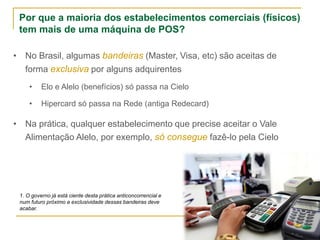 Por que a maioria dos estabelecimentos comerciais (físicos)
tem mais de uma máquina de POS?
• No Brasil, algumas bandeiras (Master, Visa, etc) são aceitas de
forma exclusiva por alguns adquirentes
• Elo e Alelo (benefícios) só passa na Cielo
• Hipercard só passa na Rede (antiga Redecard)
• Na prática, qualquer estabelecimento que precise aceitar o Vale
Alimentação Alelo, por exemplo, só consegue fazê-lo pela Cielo
1. O governo já está ciente desta prática anticoncorrencial e
num futuro próximo a exclusividade dessas bandeiras deve
acabar.
 