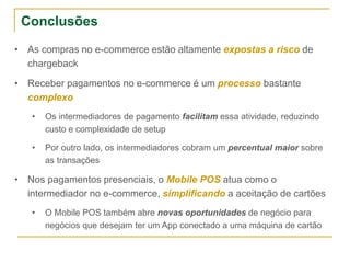 • As compras no e-commerce estão altamente expostas a risco de
chargeback
• Receber pagamentos no e-commerce é um processo bastante
complexo
• Os intermediadores de pagamento facilitam essa atividade, reduzindo
custo e complexidade de setup
• Por outro lado, os intermediadores cobram um percentual maior sobre
as transações
• Nos pagamentos presenciais, o Mobile POS atua como o
intermediador no e-commerce, simplificando a aceitação de cartões
• O Mobile POS também abre novas oportunidades de negócio para
negócios que desejam ter um App conectado a uma máquina de cartão
Conclusões
 