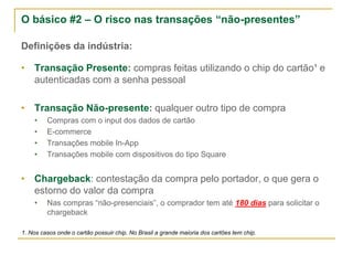 O básico #2 – O risco nas transações “não-presentes”
Definições da indústria:
• Transação Presente: compras feitas utilizando o chip do cartão¹ e
autenticadas com a senha pessoal
• Transação Não-presente: qualquer outro tipo de compra
• Compras com o input dos dados de cartão
• E-commerce
• Transações mobile In-App
• Transações mobile com dispositivos do tipo Square
• Chargeback: contestação da compra pelo portador, o que gera o
estorno do valor da compra
• Nas compras “não-presenciais”, o comprador tem até 180 dias para solicitar o
chargeback
1. Nos casos onde o cartão possuir chip. No Brasil a grande maioria dos cartões tem chip.
 