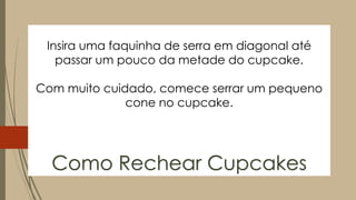 Insira uma faquinha de serra em diagonal até
passar um pouco da metade do cupcake.
Com muito cuidado, comece serrar um pequeno
cone no cupcake.
Como Rechear Cupcakes
 