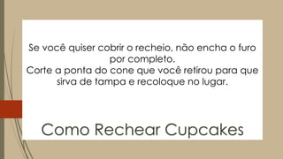 Se você quiser cobrir o recheio, não encha o furo
por completo.
Corte a ponta do cone que você retirou para que
sirva de tampa e recoloque no lugar.
Como Rechear Cupcakes
 