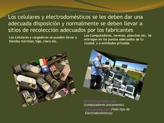 Los celulares y electrodomésticos se les deben dar una
adecuada disposición y normalmente se deben llevar a
sitios de recolección adecuados por los fabricantes
Los Celulares y cargadores se pueden llevar a
tiendas movistar, tigo, claro etc.
Los Computadores, neveras, planchas etc. Se
entregan en los puntos adecuados de tu
ciudad, o a entidades privadas
www.ecocomputo.com
(computadores únicamente)
www.pcshek.com (Todo tipo de
Electrodomésticos)
 
