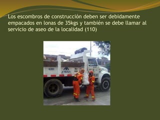 Los escombros de construcción deben ser debidamente
empacados en lonas de 35kgs y también se debe llamar al
servicio de aseo de la localidad (110)
 