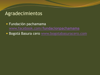 Agradecimientos
 Fundación pachamama
www.facebook.com/fundacionpachamama
 Bogotá Basura cero www.bogotabasuracero.com
 