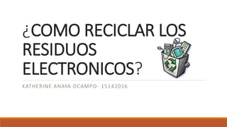¿COMO RECICLAR LOS
RESIDUOS
ELECTRONICOS?
KATHERINE ANAYA OCAMPO- 15142016
 