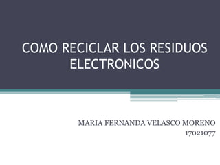 COMO RECICLAR LOS RESIDUOS
ELECTRONICOS
MARIA FERNANDA VELASCO MORENO
17021077
 