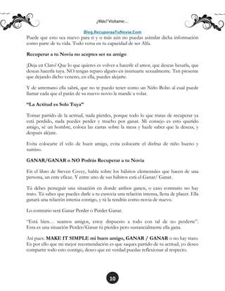 10
Puede que esto sea nuevo para ti y o más aún no puedas asimilar dicha información
como parte de tu vida. Todo versa en tu capacidad de ser Alfa.
Recuperar a tu Novia no aceptes ser su amigo
¡Deja en Claro! Que lo que quieres es volver a hacerle el amor, que deseas besarla, que
deseas hacerla tuya. NO tengas reparo alguno en insinuarte sexualmente. Ten presente
que dejando dicho veneno, en ella, puedes alejarte.
Y de antemano ella sabrá, que no te puedo tener como un Niño Bobo al cual puede
llamar cada que el patán de su nuevo novio la mande a volar.
“La Actitud es Solo Tuya”
Tomar partido de la actitud, nada pierdes, porque todo lo que tratas de recuperar ya
está perdido, nada puedes perder y mucho por ganar. Mi consejo es esto querido
amigo, sé un hombre, coloca las cartas sobre la mesa y hazle saber que la deseas, y
después aléjate.
Evita colocarte el velo de buen amigo, evita colocarte el disfraz de niño bueno y
sumiso.
GANAR/GANAR o NO Podrás Recuperar a tu Novia
En el libro de Steven Covey, habla sobre los hábitos elementales que hacen de una
persona, un ente eficaz. Y entre uno de sus hábitos está el Ganar/ Ganar.
Tú debes perseguir una situación en donde ambos ganen, o caso contrario no hay
trato. Tú sabes que puedes darle a tu exnovia una relación intensa, llena de placer. Ella
ganará una relación intensa contigo, y tú la tendrás como novia de nuevo.
Lo contrario será Ganar Perder o Perder Ganar.
“Está bien… seamos amigos, estoy dispuesto a todo con tal de no perderte”.
Esta es una situación Perder/Ganar tú pierdes pero sustancialmente ella gana.
Así pues: MAKE IT SIMPLE mi buen amigo, GANAR / GANAR o no hay trato.
Es por ello que mi mejor recomendación es que saques partido de tu actitud, yo deseo
compartir todo esto contigo, deseo que en verdad puedas reflexionar al respecto.
 